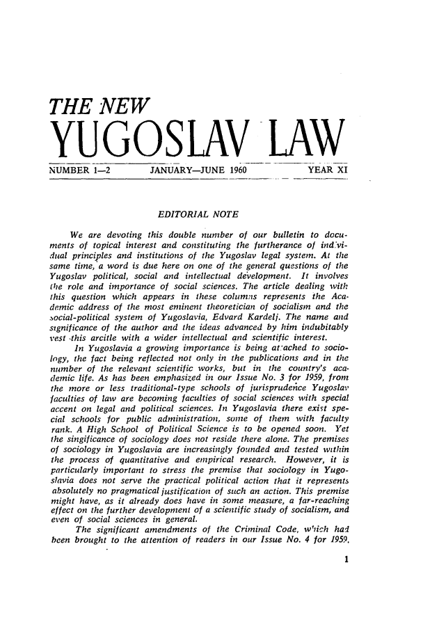 handle is hein.journals/newyugl11 and id is 1 raw text is: THE NEW
YUGOSLAV LAW
NUMBER 1-2           JANUARY-JUNE 1960                YEAR XI
EDITORIAL NOTE
We are devoting this double number of our bulletin to docu-
ments of topical interest and constituting the furtherance of ind'vi-
dual principles and institutions of the Yugoslav legal system. At the
same time, a word is due here on one of the general questions of the
Yugoslav political, social and intellectual development. It involves
the role and importance of social sciences. The article dealing with
this question which appears in these columns represents the Aca-
demic address of the most eminent theoretician of socialism and the
.ocial-political system of Yugoslavia, Edvard Kardeli. The name and
significance of the author and the ideas advanced by him indubitably
vest -this arcitle with a wider intellectual and scientific interest.
In Yugoslavia a growing importance is being atached to socio-
logy, the fact being reflected not only in the publications and in the
number of the relevant scientific works, but in the country's aca-
demic life. As has been emphasized in our Issue No. 3 for 1959, from
the more or less traditional-type schools of jurisprudence Yugoslav
faculties of law are becoming faculties of social sciences with special
accent on legal and political sciences. In Yugoslavia there exist spe-
cial schools for public administration, some of them with faculty
rank. A High School of Political Science is to be opened soon. Yet
the singificance of sociology does not reside there alone. The premises
of sociology in Yugoslavia are increasingly founded and tested within
the process of quantitative and empirical research. However, it is
particularly important to stress the premise that sociology in Yugo-
slavia does not serve the practical political action that it represents
absolutely no pragmatical justification of such an action. This premise
might have, as it already does have in some measure, a far-reaching
effect on the further development of a scientific study of socialism, and
even of social sciences in general.
The significant amendments of the Criminal Code, w'iich hal
been brought to the attention of readers in our Issue No. 4 for 1959.



