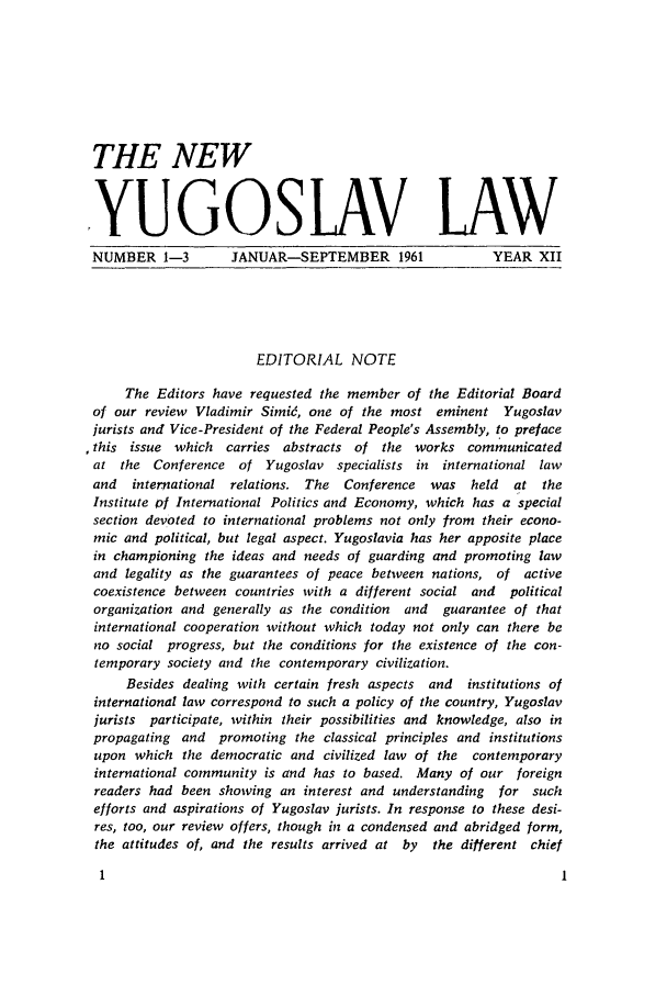 handle is hein.journals/newyugl12 and id is 1 raw text is: THE NEW
,YUGOSLAV LAW
NUMBER 1-3         JANUAR-SEPTEMBER 1961              YEAR XII
EDITORIAL NOTE
The Editors have requested the member of the Editorial Board
of our review Vladimir Simie, one of the most eminent Yugoslav
jurists and Vice-President of the Federal People's Assembly, to preface
,this issue which carries abstracts of the works communicated
at the Conference of Yugoslav specialists in international law
and  international relations. The Conference was held    at the
Institute pf International Politics and Economy, which has a special
section devoted to international problems not only from their econo-
mic and political, but legal aspect. Yugoslavia has her apposite place
in championing the ideas and needs of guarding and promoting law
and legality as the guarantees of peace between nations, of active
coexistence between countries with a different social and  political
organization and generally as the condition  and  guarantee of that
international cooperation without which today not only can there be
no social progress, but the conditions for the existence of the con-
temporary society and the contemporary civilization.
Besides dealing with certain fresh aspects and  institutions of
international law correspond to such a policy of the country, Yugoslav
jurists participate, within their possibilities and knowledge, also in
propagating and promoting the classical principles and institutions
upon which the democratic and civilized law of the contemporary
international community is and has to based. Many of our foreign
readers had been showing an interest and understanding  for such
efforts and aspirations of Yugoslav jurists. In response to these desi-
res, too, our review offers, though in a condensed and abridged form,
the attitudes of, and the results arrived at by  the different chief


