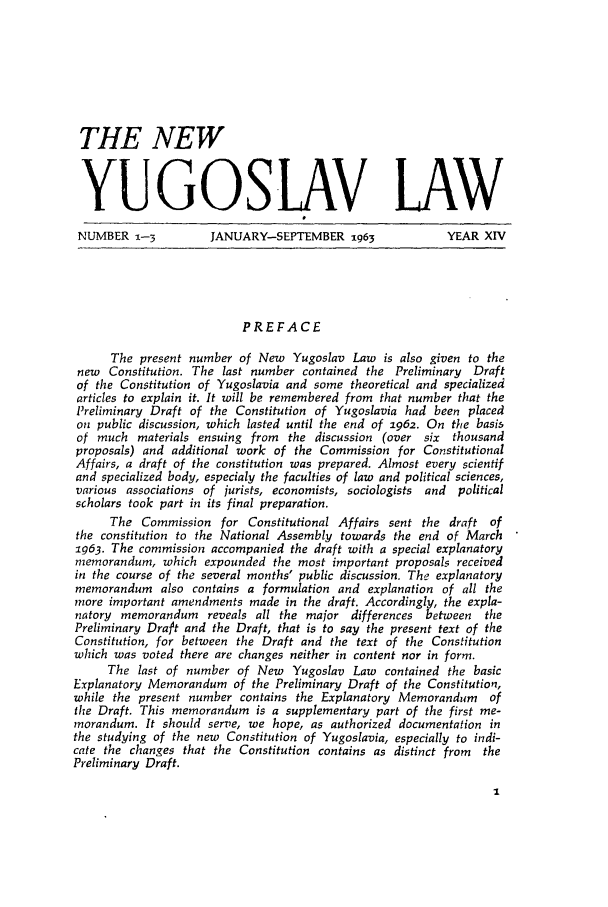 handle is hein.journals/newyugl14 and id is 1 raw text is: THE NEW
YUGOSLAV LAW
NUMBER - -          JANUARY-SEPTEMBER 1963               YEAR XIV
PREFACE
The present number of New Yugoslav Law is also given to the
new Constitution. The last number contained the Preliminary Draft
of the Constitution of Yugoslavia and some theoretical and specialized
articles to explain it. It will be remembered from that number that the
Preliminary Draft of the Constitution of Yugoslavia had been placed
on public discussion, which lasted until the end of 1962. On the basis
of much materials ensuing from   the discussion (over six thousand
proposals) and additional work of the Commission for Constitutional
Affairs, a draft of the constitution was prepared. Almost every scientif
and specialized body, especialy the faculties of law and political sciences,
various associations of jurists, economists, sociologists and political
scholars took part in its final preparation.
The Commission for Constitutional Affairs sent the draft of
the constitution to the National Assembly towards the end of March
ig63. The commission accompanied the draft with a special explanatory
memorandum, which expounded the most important proposals received
in the course of the several months' public discussion. The explanatory
memorandum also contains a formulation and explanation of all the
more important amendments made in the draft. Accordingly, the expla-
natory memorandum   reveals all the major differences between  the
Preliminary Dra]pt and the Draft, that is to say the present text of the
Constitution, for between the Draft and the text of the Constitution
which was voted there are changes neither in content nor in form.
The last of number of New Yugoslav Law contained the basic
Explanatory Memorandum of the Preliminary Draft of the Constitution,
while the present number contains the Explanatory Memorandum of
the Draft. This memorandum is a supplementary part of the first me-
morandum. It should serve, we hope, as authorized documentation in
the studying of the new Constitution of Yugoslavia, especially to indi-
cate the changes that the Constitution contains as distinct from the
Preliminary Draft.


