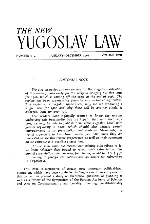 handle is hein.journals/newyugl17 and id is 1 raw text is: THE NEW
YUGOSLAV LAW
NUMBER 1-4           JANUARY-DECEMBER 1966            VOLUME XVII
EDITORIAL NOTE
We owe an apology to our readers for the irregular publication
of this review, particularly for the delay in bringing out this issue
for 1966, which is coming off the press at the end of 1967. The
review has been experiencing financial and technical difficulties.
This explains its irregular appearances, why we are producing a
single issrie for 1966 and why there will be another single, if
enlarged, issue for 1967 too.
Our readers have rightfully wanted to know the reasons
undcrlying this irregularity. We are hopeful that, with their sup-
port, we may be able to publish The New ,Yugoslav Law with
greater regularity in 1968, which should also witness certain
improvements in its presentation and contents. Meanwhile, we
would appreciate to hear from readers just how much they are
interested to see this review perpetuated as well as their comments
on its contents and possible suggestions.
At the same time, oe request our existing subscribers to let
us know whether they intend to renew    their subscription. The
annual subscription rate, covering four issues, would be U.S. $ 3.50
for mailing to foreign destinations and 4o dinars for subscribers
in Yugoslavia.
This issue is expressive of certain more important political-legal
discussions which have been conduoted in Yugoslavia in recent years. In
this context we present a study on theoretical questions of planning as
well a; a review of the Symposium of the Serbian Academy of Sciences
and Arts on Constitutionality and Legality. Planning, constitutionality


