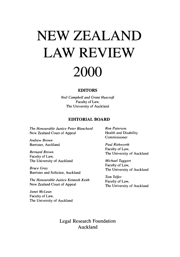 handle is hein.journals/newzlndlr2000 and id is 1 raw text is: NEW ZEALAND
LAW REVIEW
2000
EDITORS
Neil Campbell and Grant Huscroft
Faculty of Law,
The University of Auckland
EDITORIAL BOARD

The Honourable Justice Peter Blanchard
New Zealand Court of Appeal
Andrew Brown
Barrister, Auckland
Bernard Brown
Faculty of Law,
The University of Auckland
Bruce Gray
Barrister and Solicitor, Auckland
The Honourable Justice Kenneth Keith
New Zealand Court of Appeal

Ron Paterson
Health and Disability
Commissioner
Paul Rishworth
Faculty of Law,
The University of Auckland
Michael Taggart
Faculty of Law,
The University of Auckland
Tom Telfer
Faculty of Law,
The University of Auckland

Janet McLean
Faculty of Law,
The University of Auckland
Legal Research Foundation
Auckland


