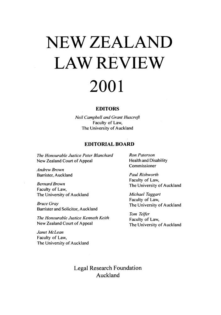 handle is hein.journals/newzlndlr2001 and id is 1 raw text is: NEW ZEALAND
LAW REVIEW
2001
EDITORS
Neil Campbell and Grant Huscroft
Faculty of Law,
The University of Auckland
EDITORIAL BOARD

The Honourable Justice Peter Blanchard
New Zealand Court of Appeal
Andrew Brown
Barrister, Auckland
Bernard Brown
Faculty of Law,
The University of Auckland
Bruce Gray
Barrister and Solicitor, Auckland
The Honourable Justice Kenneth Keith
New Zealand Court of Appeal

Ron Paterson
Health and Disability
Commissioner
Paul Rishworth
Faculty of Law,
The University of Auckland
Michael Taggart
Faculty of Law,
The University of Auckland
Tom Telfer
Faculty of Law,
The University of Auckland

Janet McLean
Faculty of Law,
The University of Auckland
Legal Research Foundation
Auckland


