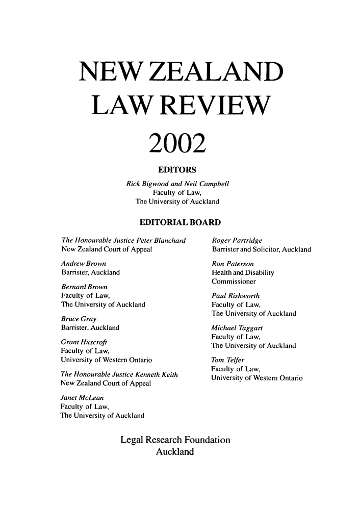 handle is hein.journals/newzlndlr2002 and id is 1 raw text is: 








NEW ZEALAND



   LAW REVIEW




                 2002

                    EDITORS
            Rick Bigwood and Neil Campbell
                  Faculty of Law,
              The University of Auckland


              EDITORIAL BOARD


The Honourable Justice Peter Blanchard
New Zealand Court of Appeal

Andrew Brown
Barrister, Auckland

Bernard Brown
Faculty of Law,
The University of Auckland

Bruce Gray
Barrister, Auckland

Grant Huscroft
Faculty of Law,
University of Western Ontario

The Honourable Justice Kenneth Keith
New Zealand Court of Appeal


Roger Partridge
Barrister and Solicitor, Auckland

Ron Paterson
Health and Disability
Commissioner

Paul Rishworth
Faculty of Law,
The University of Auckland

Michael Taggart
Faculty of Law,
The University of Auckland

Tom Telfer
Faculty of Law,
University of Western Ontario


Janet McLean
Faculty of Law,
The University of Auckland


               Legal Research  Foundation
                        Auckland


