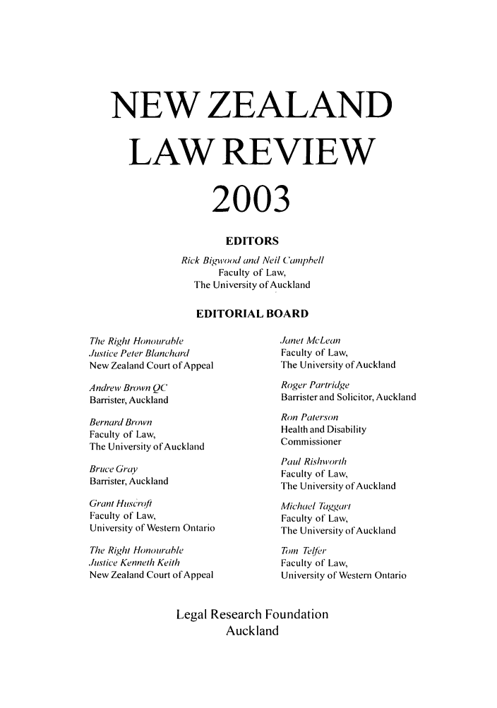 handle is hein.journals/newzlndlr2003 and id is 1 raw text is: NEW ZEALAND
LAW REVIEW
2003
EDITORS
Rick Bigwood and Neil Ca hell
Faculty of Law,
The University of Auckland
EDITORIAL BOARD

The Right Honourable
.hstice Peter Blanchard
New Zealand Court of Appeal

Andrew Brown QC
Barrister, Auckland

Bernard Brown
Faculty of Law,
The University of Auckland

Bruce Gray
Barrister, Auckland

Grant Huscrofi
Faculty of Law,
University of Western Ontario
The Right Honourable
Justice Kenneth Keith
New Zealand Court of Appeal

.Ianet McLean
Faculty of Law,
The University of Auckland
Roger Partridge
Barrister and Solicitor, Auckland

Ron Paterson
Health and Disability
Commissioner

Paul Rishiworth
Faculty of Law,
The University of Auckland
Michael Taggart
Faculty of Law,
The University of Auckland
Tom Telfr
Faculty of Law,
University of Western Ontario

Legal Research Foundation
Auckland



