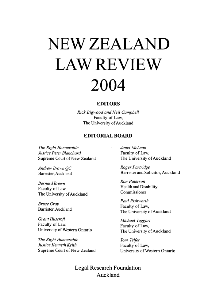 handle is hein.journals/newzlndlr2004 and id is 1 raw text is: NEW ZEALAND
LAW REVIEW
2004
EDITORS
Rick Bigwood and Neil Campbell
Faculty of Law,
The University of Auckland
EDITORIAL BOARD

The Right Honourable
Justice Peter Blanchard
Supreme Court of New Zealand

Andrew Brown QC
Barrister, Auckland

Bernard Brown
Faculty of Law,
The University of Auckland

Bruce Gray
Barrister, Auckland

Grant Huscroft
Faculty of Law,
University of Western Ontario
The Right Honourable
Justice Kenneth Keith
Supreme Court of New Zealand

Janet McLean
Faculty of Law,
The University of Auckland
Roger Partridge
Barrister and Solicitor, Auckland

Ron Paterson
Health and Disability
Commissioner

Paul Rishworth
Faculty of Law,
The University of Auckland
Michael Taggart
Faculty of Law,
The University of Auckland
Tom Telfer
Faculty of Law,
University of Western Ontario

Legal Research Foundation
Auckland


