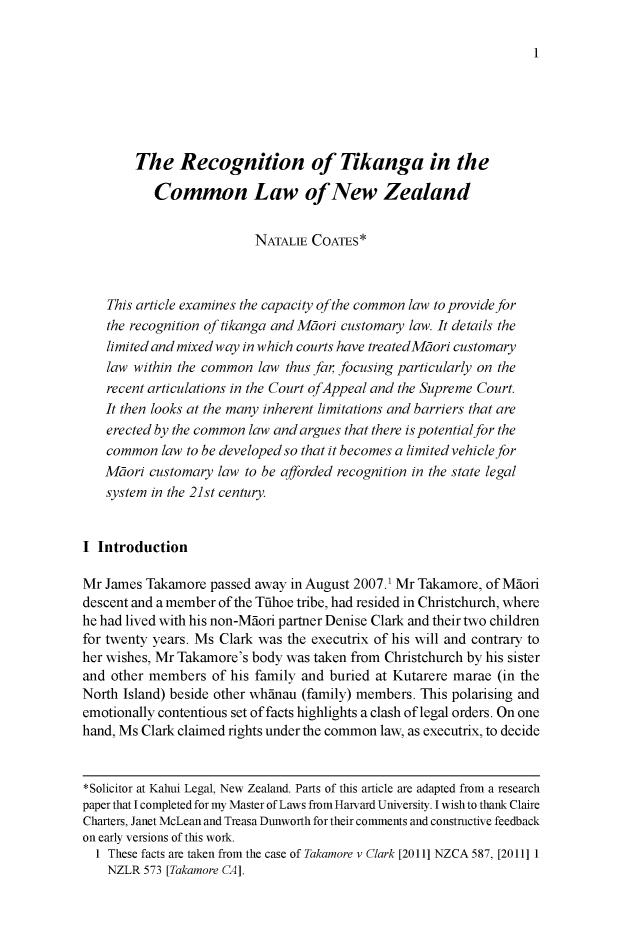 handle is hein.journals/newzlndlr2015 and id is 1 raw text is: 








        The Recognition of Tikanga in the

           Common Law of New Zealand


                          NATALIE COATES*



    This article examines the capacity of the common law to provide for
    the recognition of tikanga and Mtori customary law. It details the
    limited and mixed way in which courts have treatedMtori customary
    law within the common law thus far, focusing particularly on the
    recent articulations in the Court ofAppeal and the Supreme Court.
    It then looks at the many inherent limitations and barriers that are
    erected by the common law and argues that there is potential for the
    common law to be developed so that it becomes a limited vehicle for
    Mtori customary law to be afforded recognition in the state legal
    system in the 21st century.


I Introduction

Mr James Takamore passed away in August 2007.1 Mr Takamore, of Maori
descent and a member of the Tahoe tribe, had resided in Christchurch, where
he had lived with his non-Maori partner Denise Clark and their two children
for twenty years. Ms Clark was the executrix of his will and contrary to
her wishes, Mr Takamore's body was taken from Christchurch by his sister
and other members of his family and buried at Kutarere marae (in the
North Island) beside other whanau (family) members. This polarising and
emotionally contentious set of facts highlights a clash of legal orders. On one
hand, Ms Clark claimed rights under the common law, as executrix, to decide


*Solicitor at Kahui Legal, New Zealand. Parts of this article are adapted from a research
paper that I completed for my Master of Laws from Harvard University. I wish to thank Claire
Charters, Janet McLean and Treasa Dunworth for their comments and constructive feedback
on early versions of this work.
  1 These facts are taken from the case of Takamore v Clark [2011] NZCA 587, [2011] 1
    NZLR 573 [Takamore CA].


