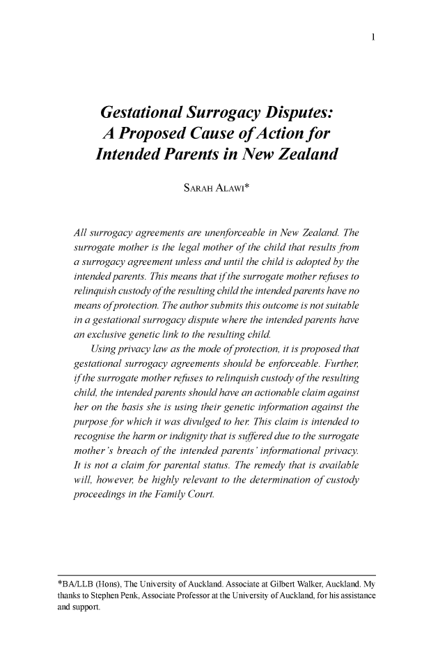 handle is hein.journals/newzlndlr2017 and id is 1 raw text is: 

1


      Gestational Surrogacy Disputes:

      A   Proposed Cause ofAction for

      Intended Parents in New Zealand


                        SARAH ALAWI*



All surrogacy agreements are unenforceable in New Zealand. The
surrogate mother is the legal mother of the child that results from
a surrogacy agreement unless and until the child is adopted by the
intended parents. This means that if the surrogate mother refuses to
relinquish custody ofthe resulting child the intended parents have no
means  ofprotection. The author submits this outcome is not suitable
in a gestational surrogacy dispute where the intended parents have
an exclusive genetic link to the resulting child.
    Using privacy law as the mode ofprotection, it is proposed that
gestational surrogacy agreements should be enforceable. Further,
ifthe surrogate mother refuses to relinquish custody of the resulting
child, the intended parents should have an actionable claim against
her on the basis she is using their genetic information against the
purpose for which it was divulged to her This claim is intended to
recognise the harm or indignity that is suffered due to the surrogate
mother's breach  of the intended parents' informational privacy.
It is not a claim for parental status. The remedy that is available
will, however, be highly relevant to the determination of custody
proceedings in the Family Court.


*BA/LLB (Hons), The University of Auckland. Associate at Gilbert Walker, Auckland. My
thanks to Stephen Penk, Associate Professor at the University of Auckland, for his assistance
and support.


