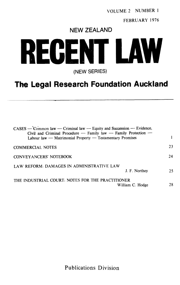 handle is hein.journals/newzlndrl2 and id is 1 raw text is: 
VOLUME 2 NUMBER I


                                        FEBRUARY 1976

                    NEW ZEALAND





   RECENT LAW

                      (NEW SERIES)


The Legal Research Foundation Auckland








CASES - Common law - Criminal law - Equity and Succession - Evidence,
     Civil and Criminal Procedure - Family law - Family Protection -
     Labour law - Matrimonial Property - Testamentary Promises  I

COMMERCIAL NOTES                                        23

CONVEYANCERS' NOTEBOOK                                  24

LAW REFORM: DAMAGES IN ADMINISTRATIVE LAW
                                        J. F. Northey   25

THE INDUSTRIAL COURT: NOTES FOR THE PRACTITIONER
                                      William C. Hodge  28


Publications Division


