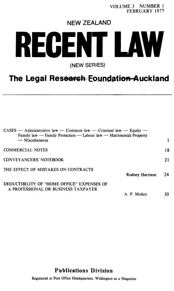 handle is hein.journals/newzlndrl3 and id is 1 raw text is:                 VOLUME 3 NUMBER I
                      FEBRUARY 1977

NEW ZEALAND


RECE


LAW


                      (NEW SERIES)

The Legal Reseaetv Eoundatio-Auckland


CASES - Administrative law - Common law - Criminal law - Equity -
     Family law - Family Protection - Labour law - Matrimonial Property
     -  Miscellaneous


COMMERCIAL NOTES


CONVEYANCERS' NOTEBOOK


THE EFFECT OF MISTAKES ON CONTRACTS


DEDUCTIBILITY OF HOME OFFICE EXPENSES OF
  A PROFESSIONAL OR BUSINESS TAXPAYER


Rodney Harrison


A. P. Molloy


Publications Division


Registered at Post Office Headquarters, Wellington as a Magazine


18

21


24


30


1


