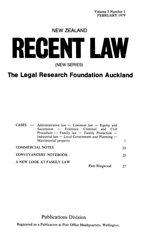 handle is hein.journals/newzlndrl5 and id is 1 raw text is: 

                                       Volume 5 Number 1
                                       FEBRUARY 1979



                    NEW ZEALAND






  RECENT LAW

                     (NEW SERIES)


The Legal Research Foundation Auckland


CASES -


Administrative law - Common law - Equity and
Succession  -   Evidence, Criminal and   Civil
Procedure - Family law - Family Protection -
Industrial law - Local Government and Planning -
Matrimonial property


COMMERCIAL NOTES

CONVEYANCERS' NOTEBOOK


A NEW LOOK AT FAMILY LAW














           Publications Division


Pam Ringwood


Registered as a Publication at Post Office Headquarters, Wellington.


1

25

25


27


