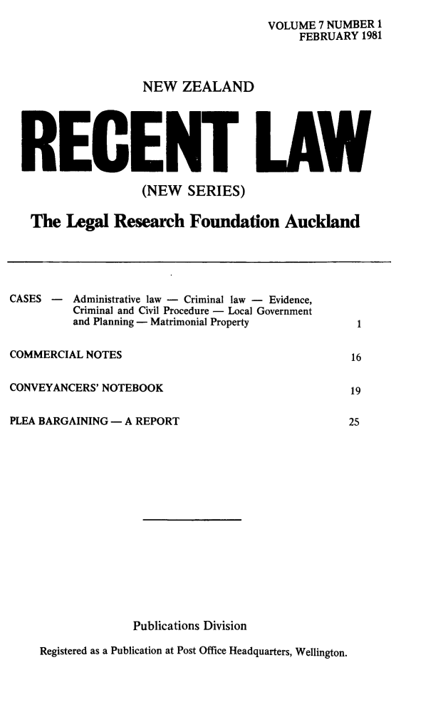 handle is hein.journals/newzlndrl7 and id is 1 raw text is: 
VOLUME 7 NUMBER 1
     FEBRUARY 1981


NEW ZEALAND


RECE


LAW


                 (NEW SERIES)

The Legal Research Foundation Auckland


CASES -


Administrative law - Criminal law - Evidence,
Criminal and Civil Procedure - Local Government
and Planning - Matrimonial Property


COMMERCIAL NOTES

CONVEYANCERS' NOTEBOOK


PLEA BARGAINING - A REPORT
















                  Publications Division


Registered as a Publication at Post Office Headquarters, Wellington.


1


16

19

25


