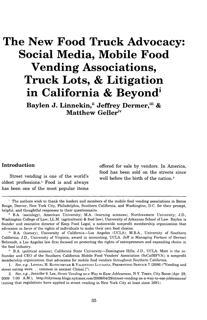 handle is hein.journals/nex17 and id is 43 raw text is: The New Food Truck Advocacy:
Social Media, Mobile Food
Vending Associations,
Truck Lots, & Litigation
in California & Beyond'
Baylen J. Linnekin,ii Jeffrey Dermer,iii &
Matthew Gelleriv
Introduction                                     offered for sale by vendors. In America,
food has been sold on the streets since
Street vending is one of the world's         well before the birth of the nation.2
oldest professions., Food is and always
has been one of the most popular items
i The authors wish to thank the leaders and members of the mobile food vending associations in Baton
Rouge, Denver, New York City, Philadelphia, Southern California, and Washington, D.C. for their prompt,
helpful, and thoughtful responses to their questionnaire.
i B.A. (sociology), American University; M.A. (learning sciences), Northwestern University; J.D.,
Washington College of Law; LL.M. (agricultural & food law), University of Arkansas School of Law. Baylen is
founder and executive director of Keep Food Legal, a nationwide nonprofit membership organization that
advocates in favor of the rights of individuals to make their own food choices.
 B.A. (history), University of California-Los Angeles (UCLA); M.B.A., University of Southern
California; J.D., University of Virginia; award in accounting, UCLA. Jeff is Managing Partner of Dermer
Behrendt, a Los Angeles law firm focused on protecting the rights of entrepreneurs and expanding choice in
the food industry.
iv B.A. (political science), California State University-Dominguez Hills; J.D., UCLA. Matt is the co-
founder and CEO of the Southern California Mobile Food Vendors' Association (SoCalMFVA), a nonprofit
membership organization that advocates for mobile food vendors throughout Southern California.
1. See, e.g., LENDAL H. KOTSCHEVAR & VALENTINO LUCIANIA, PRESENTING SERVICE 7 (2006) (Vending and
street eating were. . . common in ancient China[.]).
2. See, e.g., Jennifer 8. Lee, Street Vending as a Way to Ease Joblessness, N.Y. TIMEs, City Room (Apr. 29,
2009 7:00 A.M.), http://cityroom.blogs.nytimes.com/2009/04/29/street-vending-as-a-way-to-eae-joblessness/
(noting that regulations have applied to street vending in New York City at least since 1691).

35


