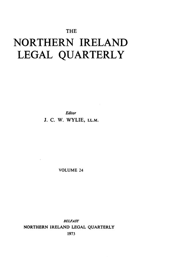 handle is hein.journals/nilq24 and id is 1 raw text is: THE

NORTHERN IRELAND
LEGAL QUARTERLY
Editor
J. C. W. WYLIE, LL.M.
VOLUME 24
BELFAST
NORTHERN IRELAND LEGAL QUARTERLY
1973


