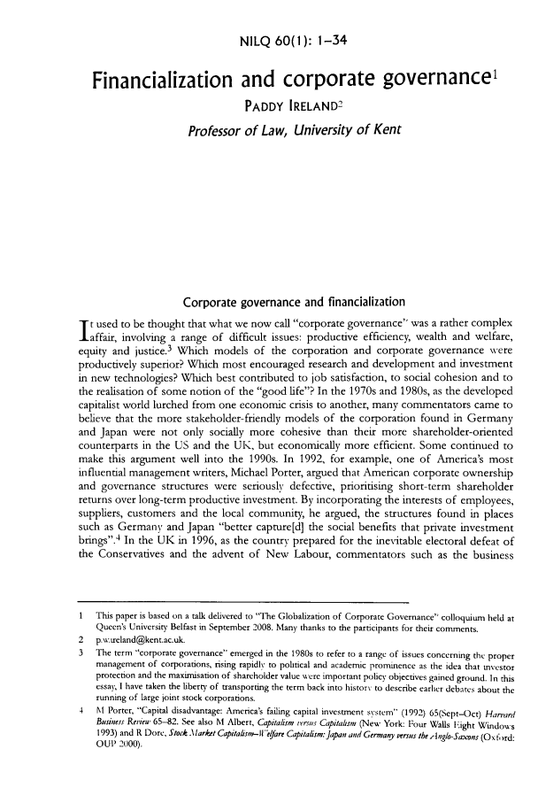 handle is hein.journals/nilq60 and id is 3 raw text is: NILQ 60(l): 1-34

Financialization and corporate governance'
PADDY IRELAND2
Professor of Law, University of Kent
Corporate governance and financialization
t used to be thought that what we now call corporate governance was a rather complex
affair, involving a range of difficult issues: productive efficiency, wealth and welfare,
equity and justice.3 Which models of the corporation and corporate governance were
productively superior? Which most encouraged research and development and investment
in new technologies? Which best contributed to job satisfaction, to social cohesion and to
the realisation of some notion of the good life? In the 1970s and 1980s, as the developed
capitalist world lurched from one economic crisis to another, many commentators came to
believe that the more stakeholder- friendly models of the corporation found in Germany
and Japan were not only socially more cohesive than their more shareholder-oriented
counterparts in the US and the UK, but economically more efficient. Some continued to
make this argument well into the 1990s. In 1992, for example, one of America's most
influential management writers, Michael Porter, argued that American corporate ownership
and governance structures were seriously defective, prioritising short-term shareholder
returns over long-term productive investment. By incorporating the interests of employees,
suppliers, customers and the local community, he argued, the structures found in places
such as Germany and Japan better capture[d] the social benefits that private investment
brings.4 In the UK in 1996, as the country prepared for the inevitable electoral defeat of
the Conservatives and the advent of New Labour, commentators such as the business
1   This paper is based on a talk delivered to The Globalization of Corporate Governance colloquium held at
Queen's University Belfast in September 2008. Many thanks to the participants for their comments.
2   p. witreland@kent.ac.uk.
3   The term corporate governance emerged in the 1980s to refer to a range of issues concerning the proper
management of corporations, rising rapidly to pohtical and academic prominence as the idea that investor
protection and the maximisation of shareholder value were important policy objectives gained ground. In this
essay. I have taken the liberty of transporting the term back into history to describe earlier debates about the
running of large joint stock corporations.
4   M Porter, Capital disadvantage: America's failing capital investment s',stem (1992) 65(Sept-Oct) Hanard
Business Rerieu, 65-82. See also M Albert, Capitalism rersus Capitalism (New York: Four Walls light Windows
1993) and R Dore, Stock .Market Capitahsm-ll'lfare Capitalism: Japan and Germaqy versus the inglo-Sax-ons (Ox fo rd:
OUP 2000).



