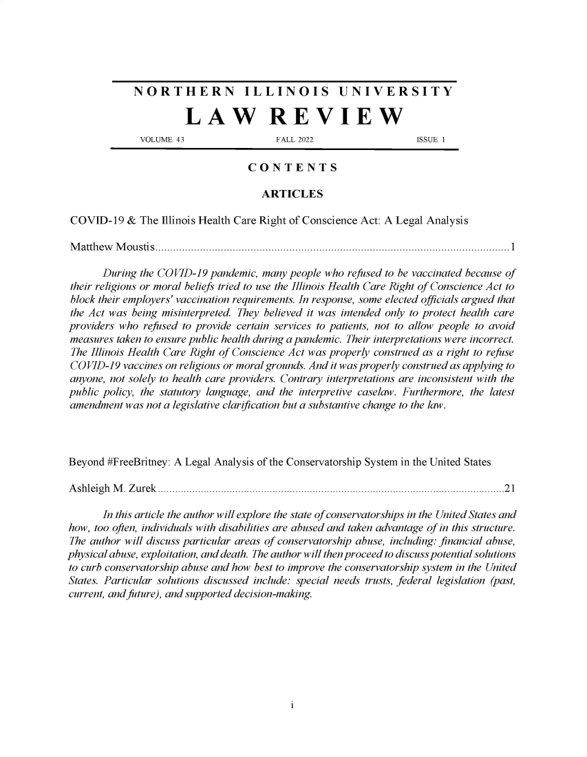 handle is hein.journals/niulr43 and id is 1 raw text is: 






             NORTHERN ILLINOIS UNIVERSITY

                       LAW REVIEW
              VOLUME 43                 FALL 2022                   ISSUE 1

                                   CONTENTS

                                      ARTICLES

 COVID-19   & The Illinois Health Care Right of Conscience Act: A Legal Analysis

 M atth ew M o u stis .......................................................................................................................1

       During the COVID-19  pandemic, many people who refused to be vaccinated because of
 their religious or moral beliefs tried to use the Illinois Health Care Right of Conscience Act to
 block their employers' vaccination requirements. In response, some elected officials argued that
 the Act was being misinterpreted. They believed it was intended only to protect health care
 providers who refused to provide certain services to patients, not to allow people to avoid
 measures taken to ensure public health during a pandemic. Their interpretations were incorrect.
 The Illinois Health Care Right of Conscience Act was properly construed as a right to refuse
 COVID-19  vaccines on religious or moral grounds. And it was properly construed as applying to
 anyone, not solely to health care providers. Contrary interpretations are inconsistent with the
 public policy, the statutory language, and the interpretive caselaw. Furthermore, the latest
 amendment was not a legislative clarification but a substantive change to the law.




 Beyond #FreeBritney: A Legal Analysis of the Conservatorship System in the United States

 Ashleigh M. Zurek .........................................................................................................................21

       In this article the author will explore the state of conservatorships in the United States and
how, too often, individuals with disabilities are abused and taken advantage of in this structure.
The author will discuss particular areas of conservatorship abuse, including: financial abuse,
physical abuse, exploitation, and death. The author will then proceed to discuss potential solutions
to curb conservatorship abuse and how best to improve the conservatorship system in the United
States. Particular solutions discussed include: special needs trusts, federal legislation (past,
current, and future), and supported decision-making.


i


