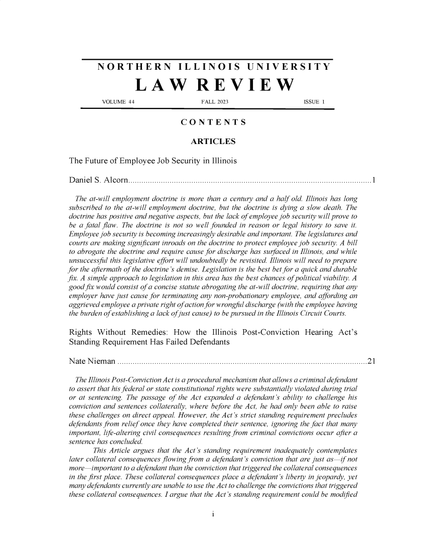 handle is hein.journals/niulr44 and id is 1 raw text is: 






         NORTHERN ILLINOIS UNIVERSITY

                   LAW REVIEW
          VOLUME  44                   FALL 2023                    ISSUE 1


                                 CONTENTS

                                   ARTICLES

The  Future of Employee   Job Security in Illinois

Daniel  S. Alcorn................................................................................................................1

  The at-will employment doctrine is more than a century and a half old. Illinois has long
subscribed to the at-will employment doctrine, but the doctrine is dying a slow death. The
doctrine has positive and negative aspects, but the lack of employee job security will prove to
be a fatal flaw. The doctrine is not so well founded in reason or legal history to save it.
Employee job security is becoming increasingly desirable and important. The legislatures and
courts are making significant inroads on the doctrine to protect employee job security. A bill
to abrogate the doctrine and require cause for discharge has surfaced in Illinois, and while
unsuccessful this legislative effort will undoubtedly be revisited. Illinois will need to prepare
for the aftermath of the doctrine's demise. Legislation is the best bet for a quick and durable
fix. A simple approach to legislation in this area has the best chances of political viability. A
good fix would consist of a concise statute abrogating the at-will doctrine, requiring that any
employer have just cause for terminating any non-probationary employee, and affording an
aggrieved employee a private right of action for wrongful discharge (with the employee having
the burden of establishing a lack ofjust cause) to be pursued in the Illinois Circuit Courts.

Rights  Without   Remedies: How the Illinois Post-Conviction Hearing Act's
Standing  Requirement   Has Failed Defendants

Nate  Nieman   ...................................................................................................................21

  The Illinois Post-Conviction Act is a procedural mechanism that allows a criminal defendant
to assert that his federal or state constitutional rights were substantially violated during trial
or at sentencing. The passage of the Act expanded a defendant's ability to challenge his
conviction and sentences collaterally, where before the Act, he had only been able to raise
these challenges on direct appeal. However, the Act's strict standing requirement precludes
defendants from relief once they have completed their sentence, ignoring the fact that many
important, life-altering civil consequences resulting from criminal convictions occur after a
sentence has concluded.
       This Article argues that the Act's standing requirement inadequately contemplates
later collateral consequences flowing from a defendant's conviction that are just as if not
more   important to a defendant than the conviction that triggered the collateral consequences
in the first place. These collateral consequences place a defendant's liberty in jeopardy, yet
many  defendants currently are unable to use the Act to challenge the convictions that triggered
these collateral consequences. I argue that the Act's standing requirement could be modified


i


