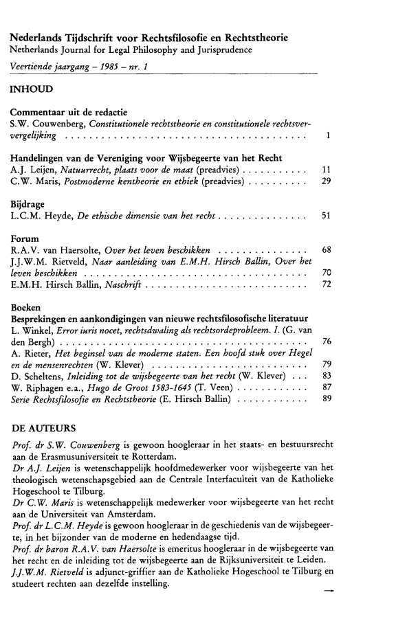 handle is hein.journals/njlp14 and id is 1 raw text is: 

Nederlands Tijdschrift voor Rechtsfilosofie en Rechtstheorie
Netherlands Journal for Legal Philosophy and Jurisprudence
Veertiende jaargang - 1985 - nr. 1

INHOUD

Commentaar uit de redactie
S.W. Couwenberg, Constitutionele recbtstheorie en constitutionele recbtsver-
vergelijking ........................................                    1

Handelingen van de Vereniging voor Wijsbegeerte van het Recht
A.J. Leijen, Natuurrecht, plaats voor de maat (preadvies) ............. 11
C.W. Mars, Postmoderne kentheorie en ethiek (preadvies) ............ 29

Bijdrage
L.C.M. Heyde, De ethiscbe dimensie van het recht .................      51

Forum
R.A.V. van Haersolte, Over het leven beschikken .................       68
J.J.W.M. Rietveld, Naar aanleiding van E.M.H. Hirsch Ballin, Over het
leven beschikken .....................................                  70
E.M.H. Hirsch  Ballin, Naschrift ...........................            72

Boeken
Besprekingen en aankondigingen van nieuwe rechtsfilosofische literatuur
L. Winkel, Error iuris nocet, rechtsdwaling als rechtsordeprobleem. I. (G. van
den Bergh)  . ...... ..................................                 76
A. Rieter, Het beginsel van de moderne staten. Een hoofd stuk over Hegel
en de mensenrechten (W . Klever) ..........................        79
D. Scheltens, Inleiding tot de wijsbegeerte van het recht (W. Klever) . . .  83
W. Riphagen e.a., Hugo de Groot 1583-1645 (T. Veen) ..............      87
Serie Rechtsfilosofie en Rechtstheorie (E. Hirsch Ballin) .............. 89

DE AUTEURS
Prof. dr S.W. Couwenberg is gewoon hoogleraar in het staats- en bestuursrecht
aan de Erasmusuniversiteit te Rotterdam.
Dr AJ. Leijen is wetenschappelijk hoofdmedewerker voor wijsbegeerte van het
theologisch wetenschapsgebied aan de Centrale Interfaculteit van de Katholieke
Hogeschool te Tilburg.
Dr C.W. Mars is wetenschappelijk medewerker voor wijsbegeerte van het recht
aan de Universiteit van Amsterdam.
Prof. dr L. C.M. Heyde is gewoon hoogleraar in de geschiedenis van de wijsbegeer-
te, in het bijzonder van de moderne en hedendaagse tijd.
Prof. dr baron R.A. V. van Haersolte is emeritus hoogleraar in de wijsbegeerte van
het recht en de inleiding tot de wijsbegeerte aan de Rijksuniversiteit te Leiden.
].J.W.M. Rietveld is adjunct-griffier aan de Katholieke Hogeschool te Tilburg en
studeert rechten aan dezelfde instelling.


