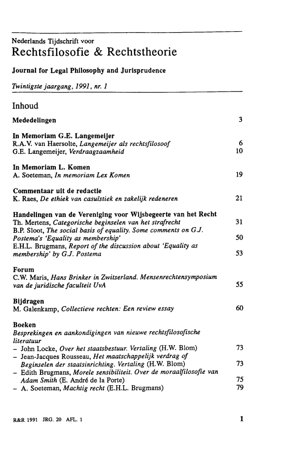 handle is hein.journals/njlp20 and id is 1 raw text is: 



Nederlands Tijdschrift voor
Rechtsfilosofie & Rechtstheorie

Journal for Legal Philosophy and Jurisprudence

Twintigste jaargang, 1991, nr. 1

Inhoud

Mededelingen                                                       3

In Memoriam G.E. Langemeijer
R.A.V. van Haersolte, Langemeijer als rechtsfilosoof               6
G.E. Langemeijer, Verdraagzaamheid                                10

In Memoriam L. Komen
A. Soeteman, In memoriam Lex Komen                                 19

Commentaar ult de redactle
K. Raes, De ethiek van casulstiek en zakelijk redeneren           21

Handelingen van de Vereniging voor Wijsbegeerte van het Recht
Th. Mertens, Categorische beginselen van het strafrecht           31
B.P. Sloot, The social basis of equality. Some comments on G.J.
Postema's 'Equality as membership'                                50
E.H.L. Brugmans, Report of the discussion about 'Equality as
membership' by G.J. Postema                                       53

Forum
C.W. Maris, Hans Brinker in Zwitserland. Mensenrechtensymposium
van de juridische faculteit UvA                                   55

Blijdragen
M. Galenkamp, Collectieve rechten: Een review essay               60

Boeken
Besprekingen en aankondigingen van nieuwe rechtsfilosofische
literatuur
- John Locke, Over het staatsbestuur. Vertaling (H.W. Blom)     73
- Jean-Jacques Rousseau, Het maatschappelijk verdrag of
   Beginselen der staatsinrichting. Vertaling (H.W. Blom)          73
- Edith Brugmans, Morele sensibiliteit. Over de moraalfilosofie van
   Adam Smith (E. Andr6 de la Porte)                               75
- A. Soeteman, Machtig recht (E.H.L. Brugmans)                     79


R&R 1991 JRG. 20 AFL. 1


