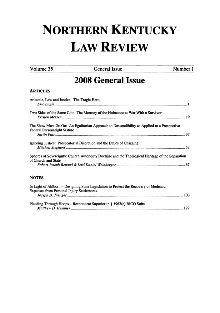 handle is hein.journals/nkenlr35 and id is 1 raw text is: NORTHERN KENTUCKY
LAW REVIEW
Volume 35                             General Issue                                  Number 1
2008 General Issue
ARTICLES
Aristotle, Law and Justice: The Tragic Hero
E ric  E ngle  ...................................................................................................................................... 1
Two Sides of the Same Coin: The Memory of the Holocaust at War With a Survivor
K risten  M esser .............................................................................................................................  19
The Show Must Go On: An Egalitarian Approach to Descendibility as Applied to a Prospective
Federal Personaright Statute
Justin  P ats  ................................................................................................................................... 37
Ignoring Justice: Prosecutorial Discretion and the Ethics of Charging
M itchell Stephens  ........................................................................................................................ 53
Spheres of Sovereignty: Church Autonomy Doctrine and the Theological Heritage of the Separation
of Church and State
Robert Joseph Renaud & Lael Daniel Weinberger ............................................................... 67
NOTES
In Light of Ahlborn - Designing State Legislation to Protect the Recovery of Medicaid
Expenses from Personal Injury Settlements
Joseph  D . Juenger  ..................................................................................................................... 103
Pleading Through Hoops - Respondeat Superior in § 1962(c) RICO Suits
M atthew  D . H em m er  ................................................................................................................. 127


