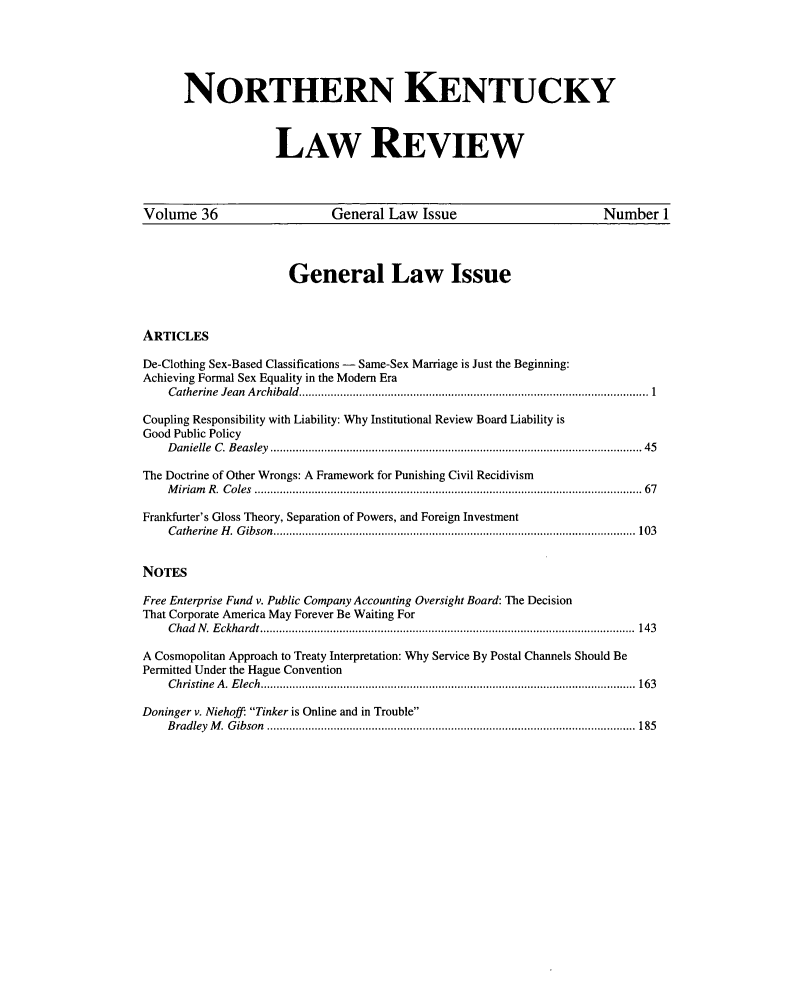 handle is hein.journals/nkenlr36 and id is 1 raw text is: NORTHERN KENTUCKY
LAW REVIEW
Volume 36                         General Law Issue                                 Number 1
General Law Issue
ARTICLES
De-Clothing Sex-Based Classifications - Same-Sex Marriage is Just the Beginning:
Achieving Formal Sex Equality in the Modem Era
Catherine  Jean  A rchibald  .............................................................................................................. 1
Coupling Responsibility with Liability: Why Institutional Review Board Liability is
Good Public Policy
D anielle  C . B easley  ..................................................................................................................... 45
The Doctrine of Other Wrongs: A Framework for Punishing Civil Recidivism
M iriam   R .  C oles  .......................................................................................................................... 67
Frankfurter's Gloss Theory, Separation of Powers, and Foreign Investment
C atherine  H . G ibson  .................................................................................................................. 103
NOTES
Free Enterprise Fund v. Public Company Accounting Oversight Board: The Decision
That Corporate America May Forever Be Waiting For
C had  N .  E ckhardt ......................................................................................................................  143
A Cosmopolitan Approach to Treaty Interpretation: Why Service By Postal Channels Should Be
Permitted Under the Hague Convention
C hristine   A . E lech  ...................................................................................................................... 163
Doninger v. Niehoff: Tinker is Online and in Trouble
B radley  M .  G ibson  .................................................................................................................... 185


