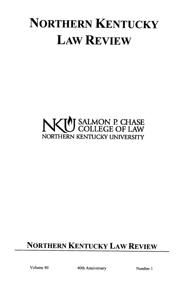 handle is hein.journals/nkenlr40 and id is 1 raw text is: NORTHERN KENTUCKY
LAW REVIEW
NN<-4qJ SALMON P CHASE
COLLEGE OF LAW
NORTHERN KENTUCKY UNIVERSITY
NORTHERN KENTUCKY LAW REVIEW

40th Anniversary

Volume 40

Number I


