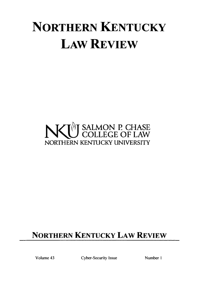 handle is hein.journals/nkenlr43 and id is 1 raw text is: 

NORTHERN KENTUCKY

      LAw REVIEW








   N/'ij   SALMON  P CHASE
           COLLEGE OF LAW
   NORTHERN KENTUCKY UNIVERSITY









NORTHERN KENTUCKY LAW  REVIEW


Cyber-Security Issue


Volume 43


Number I


