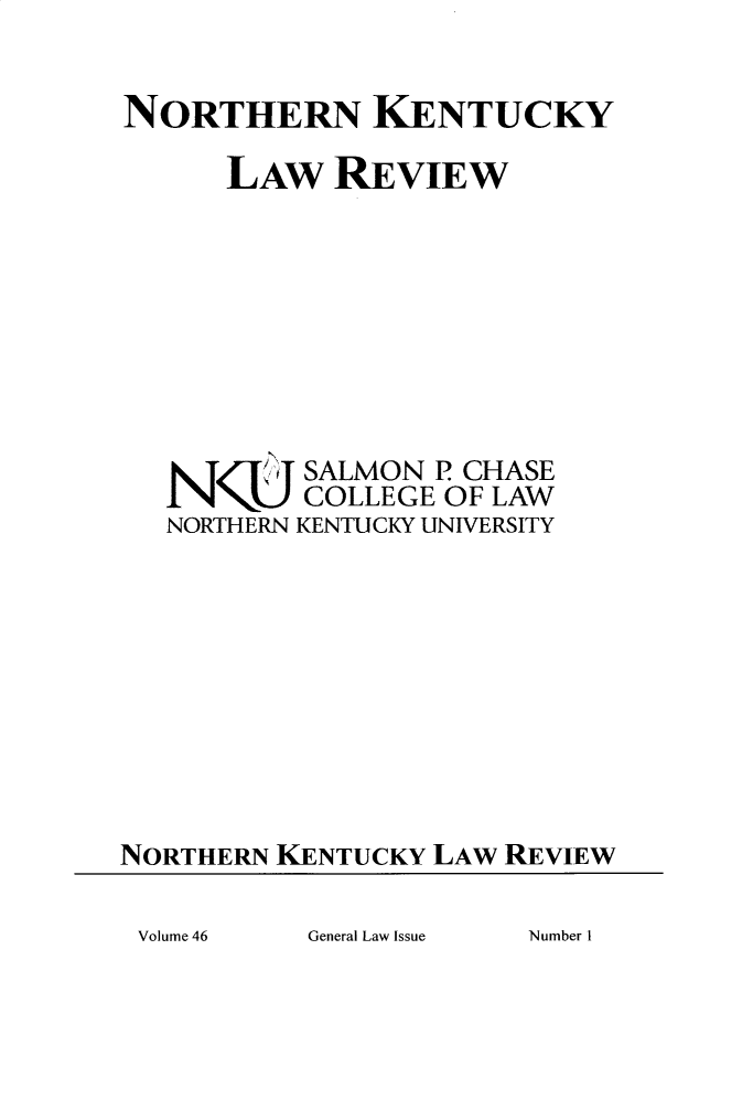 handle is hein.journals/nkenlr46 and id is 1 raw text is: 


NORTHERN KENTUCKY

      LAW REVIEW








   N   /m SALMON P CHASE
           COLLEGE OF LAW
   NORTHERN KENTUCKY UNIVERSITY










NORTHERN KENTUCKY LAW REVIEW


General Law Issue


Volume 46


Number I


