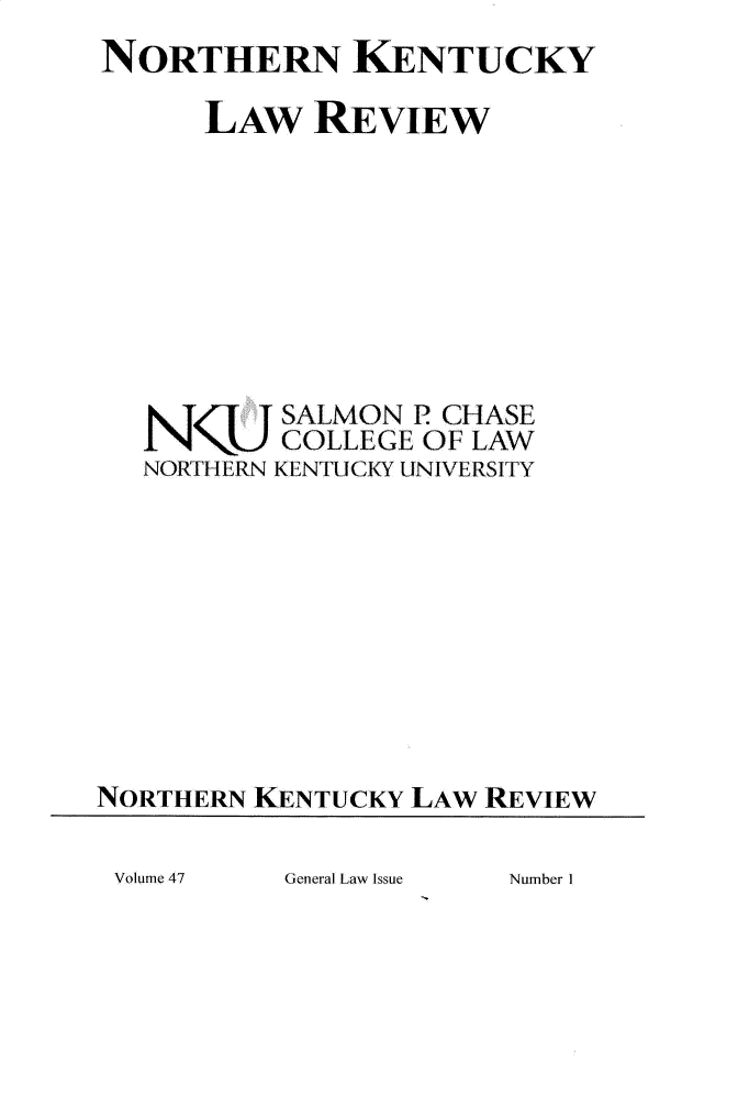 handle is hein.journals/nkenlr47 and id is 1 raw text is: 
NORTHERN KENTUCKY

      LAW   REVIEW








          SALMON P CHASE
          COLLEGE OF LAW
   NORTHERN KENTUCKY UNIVERSITY









NORTHERN KENTUCKY LAW REVIEW


General Law Issue


Volume 47


Number I



