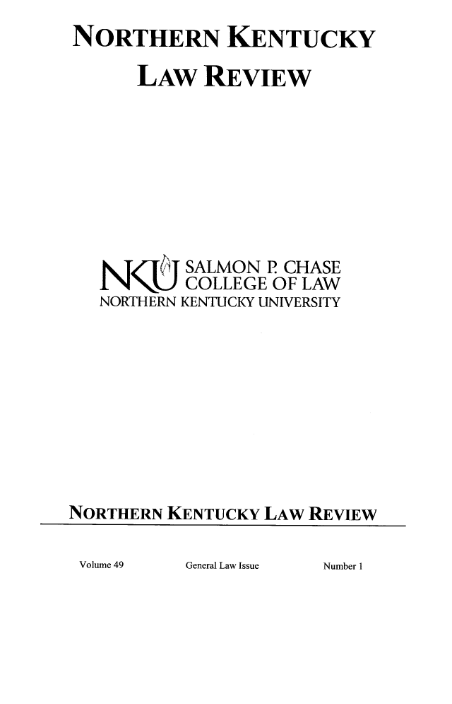 handle is hein.journals/nkenlr49 and id is 1 raw text is: NORTHERN KENTUCKY
LAW REVIEW
N     TSALMON P CHASE
COLLEGE OF LAW
NORTHERN KENTUCKY UNIVERSITY
NORTHERN KENTUCKY LAW REVIEW

General Law Issue

Volume 49

Number 1


