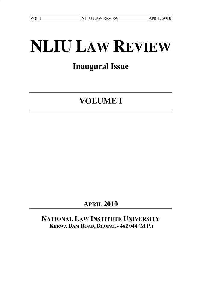 handle is hein.journals/nliu1 and id is 1 raw text is: 
VOL I       NLIU LAW REVIEW  APRIL, 2010


NLIU LAW REVIEW

          Inaugural Issue


VOLUME I


APRIL 2010


NATIONAL LAW INSTITUTE UNIVERSITY
  KERWA DAM ROAD, BHOPAL - 462 044 (M.P.)


