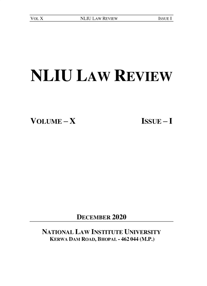 handle is hein.journals/nliu10 and id is 1 raw text is: VOL X              NLIU LAW REVIEW                ISSUE I

NLIU LAW REVIEW

VOLUME - X

ISSUE - I

DECEMBER 2020

NATIONAL LAW INSTITUTE UNIVERSITY
KERWA DAM ROAD, BHOPAL - 462 044 (M.P.)


