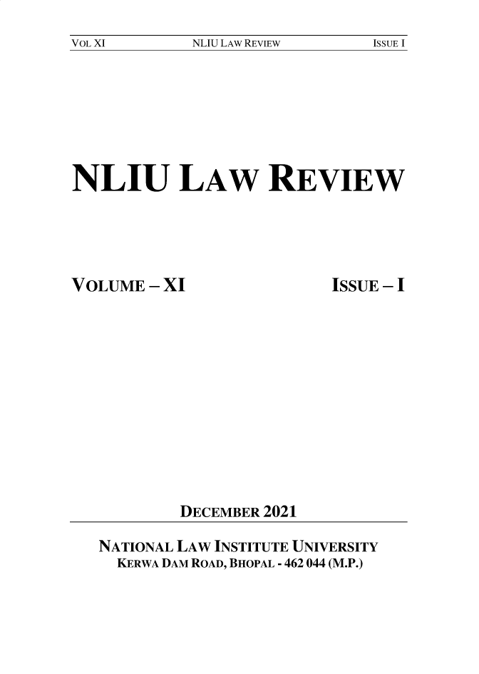handle is hein.journals/nliu11 and id is 1 raw text is: 
NLIU LAW REVIEW


NLIU LAW REVIEW


VOLUME  - XI


ISSUE - I


DECEMBER 2021


NATIONAL LAW INSTITUTE UNIVERSITY
  KERWA DAM ROAD, BHOPAL - 462 044 (M.P.)


VOL XI


ISSUE I


