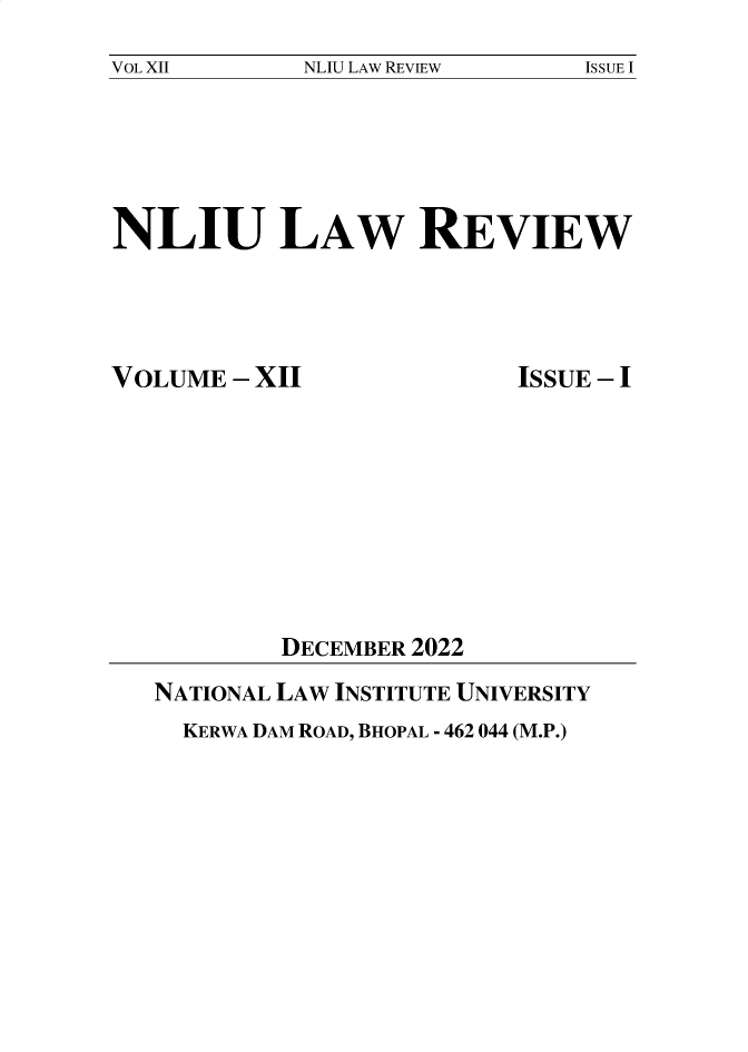handle is hein.journals/nliu12 and id is 1 raw text is: 
NLIU LAW REVIEW


NLIU LAW REVIEW


VOLUME  - XII


ISSUE - I


        DECEMBER 2022
NATIONAL LAW INSTITUTE UNIVERSITY
  KERWA DAM ROAD, BHOPAL - 462 044 (M.P.)


VOL XII


ISSUE I


