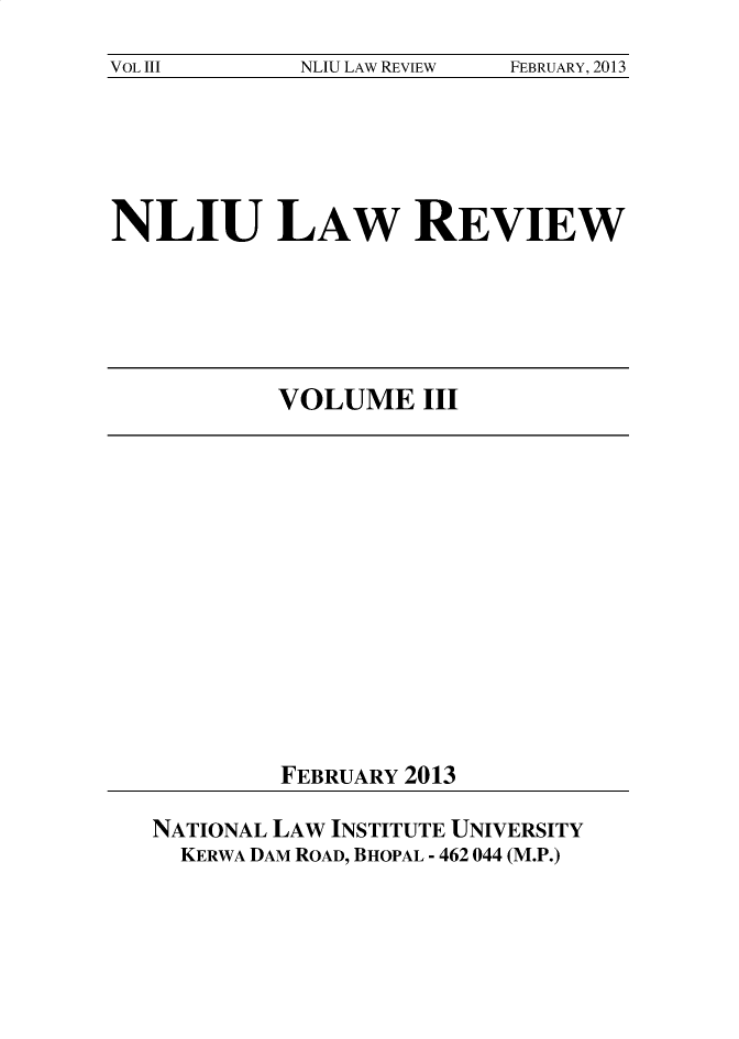 handle is hein.journals/nliu3 and id is 1 raw text is: 
VOL III      NLIU LAW REVIEW FEBRUARY, 2013


NLIU LAW REVIEW


VOLUME III


FEBRUARY 2013


NATIONAL LAW INSTITUTE UNIVERSITY
  KERWA DAM ROAD, BHOPAL - 462 044 (M.P.)


