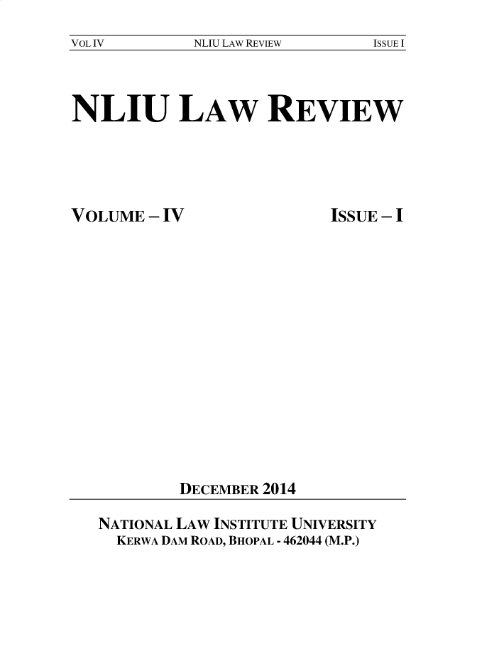 handle is hein.journals/nliu4 and id is 1 raw text is: 
VOL IV       NLIU LAW REVIEW   ISSUE I


NLIU LAW REVIEW


VOLUME  - IV


ISSUE - I


DECEMBER 2014


NATIONAL LAW INSTITUTE UNIVERSITY
  KERWA DAM ROAD, BHOPAL - 462044 (M.P.)


