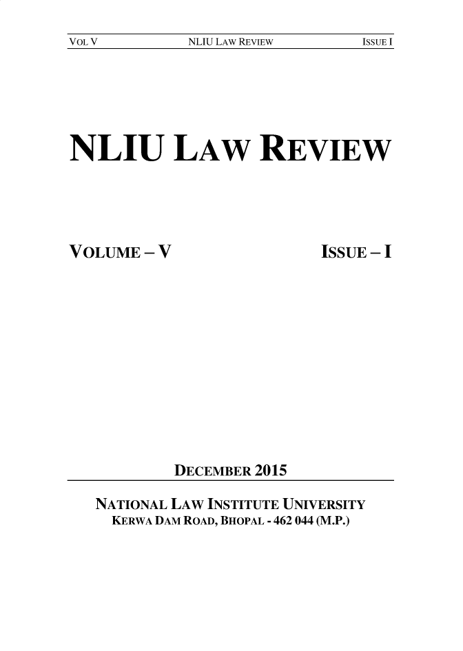 handle is hein.journals/nliu5 and id is 1 raw text is: 
VOL V        NLIU LAW REVIEW   ISSUE I


NLIU LAW REVIEW


VOLUME  - V


ISSUE - I


DECEMBER 2015


NATIONAL LAW INSTITUTE UNIVERSITY
  KERWA DAM ROAD, BHOPAL - 462 044 (M.P.)



