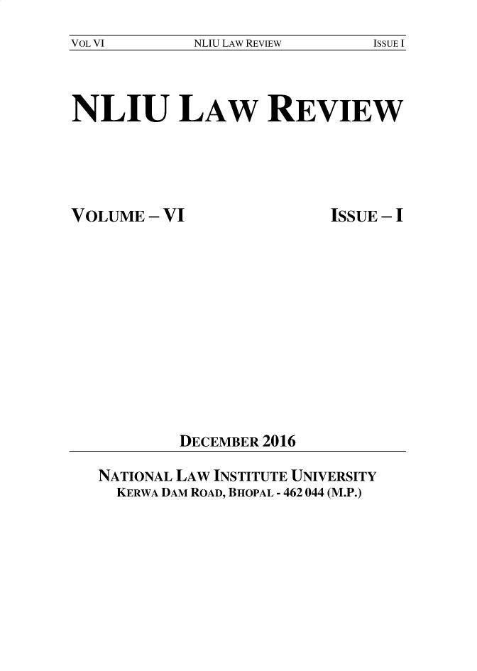 handle is hein.journals/nliu6 and id is 1 raw text is: 
VOL VI       NLIU LAW REVIEW   ISSUE I


NLIU LAW REVIEW


VOLUME  - VI


ISSUE - I


DECEMBER 2016


NATIONAL LAW INSTITUTE UNIVERSITY
  KERWA DAM ROAD, BHOPAL - 462 044 (M.P.)


