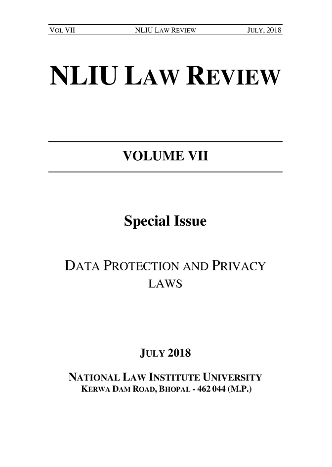 handle is hein.journals/nliu7 and id is 1 raw text is: 
VOL VII     NLIU LAW REVIEW JULY, 2018


NLIU LAW REVIEW


VOLUME   VII


         Special Issue


DATA PROTECTION  AND PRIVACY
            LAWS





            JULY 2018

 NATIONAL LAW INSTITUTE UNIVERSITY
 KERWA DAM ROAD, BHOPAL - 462 044 (M.P.)


