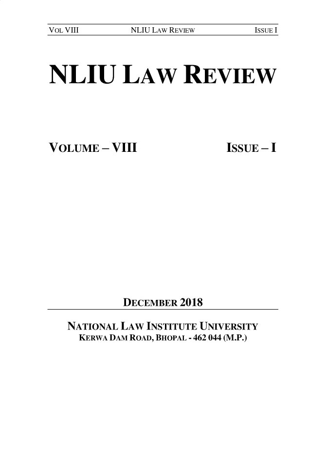 handle is hein.journals/nliu8 and id is 1 raw text is: 
VOL VIII    NLIU LAW REVIEW    ISSUE I


NLIU LAW REVIEW


VOLUME  - VIII


ISSUE - I


DECEMBER 2018


NATIONAL LAW INSTITUTE UNIVERSITY
  KERWA DAM ROAD, BHOPAL - 462 044 (M.P.)


