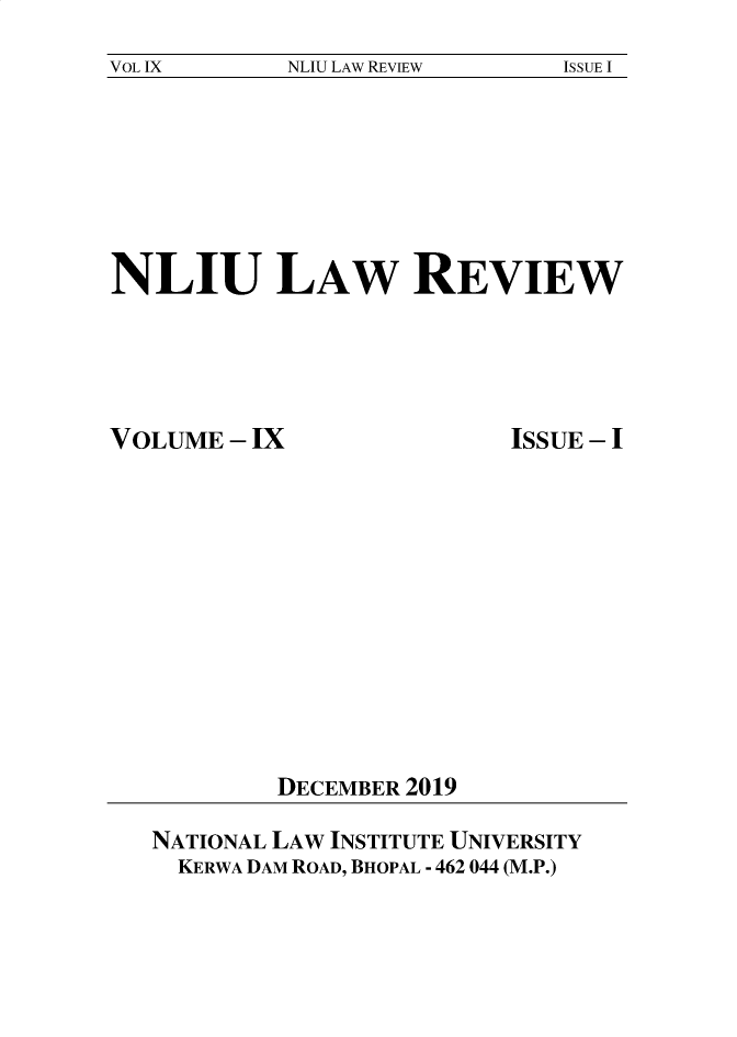 handle is hein.journals/nliu9 and id is 1 raw text is: 
VOL IX      NLIU LAW REVIEW   ISSUE I


NLIU LAW REVIEW


VOLUME  - IX


ISSUE - I


DECEMBER 2019


NATIONAL LAW INSTITUTE UNIVERSITY
  KERWA DAM ROAD, BHOPAL - 462 044 (M.P.)


