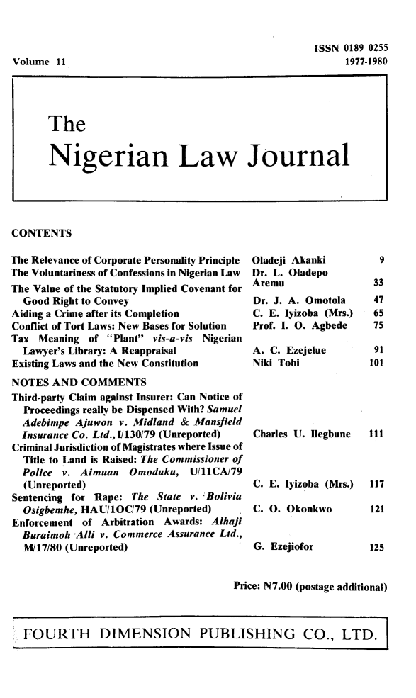 handle is hein.journals/nlj11 and id is 1 raw text is: 


ISSN 0189 0255
     1977-1980


CONTENTS


The Relevance of Corporate Personality Principle
The Voluntariness of Confessions in Nigerian Law
The Value of the Statutory Implied Covenant for
  Good Right to Convey
Aiding a Crime after its Completion
Conflict of Tort Laws: New Bases for Solution
Tax  Meaning  of Plant vis-a-vis Nigerian
  Lawyer's Library: A Reappraisal
Existing Laws and the New Constitution
NOTES  AND  COMMENTS
Third-party Claim against Insurer: Can Notice of
  Proceedings really be Dispensed With? Samuel
  Adebimpe Ajuwon  v. Midland & Mansfield
  Insurance Co. Ltd., I/130/79 (Unreported)
Criminal Jurisdiction of Magistrates where Issue of
  Title to Land is Raised: The Commissioner of
  Police v. Aimuan   Omoduku,  U/11CA/79
  (Unreported)
Sentencing for Rape: The State v. - Bolivia
  Osigbemhe, HAU/10C79  (Unreported)
Enforcement of  Arbitration Awards: Alhaji
  Buraimoh Alli v. Commerce Assurance Ltd.,
  M/17/80 (Unreported)


Oladeji Akanki
Dr. L. Oladepo
Aremu
Dr. J. A. Omotola
C. E. lyizoba (Mrs.)
Prof. I. 0. Agbede

A. C. Ezejelue
Niki Tobi





Charles U. Ilegbune



C. E. lyizoba (Mrs.)

C. 0. Okonkwo


G. Ezejiofor


Price: N7.00 (postage additional)


FOURTH DIMENSION PUBLISHING CO., LTD.


Volume  11


The


Nigerian Law Journal


  9

  33
  47
  65
  75

  91
101





111



117

121


125


