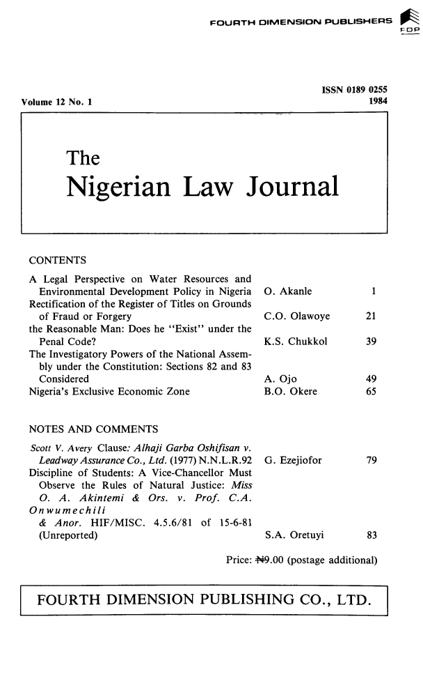 handle is hein.journals/nlj12 and id is 1 raw text is: 
FOURTH  DIMENSION   PUBLISHERS
                                 FOP


ISSN 0189 0255
        1984


Volume 12 No. 1


CONTENTS
A  Legal Perspective on Water Resources and
  Environmental Development Policy in Nigeria
Rectification of the Register of Titles on Grounds
  of Fraud or Forgery
the Reasonable Man: Does he Exist under the
  Penal Code?
The Investigatory Powers of the National Assem-
  bly under the Constitution: Sections 82 and 83
  Considered
Nigeria's Exclusive Economic Zone


0. Akanle

C.O. Olawoye

K.S. Chukkol


A. Ojo
B.O. Okere


NOTES  AND  COMMENTS


Scott V. Avery Clause: Alhaji Garba Oshifisan v.
  Leadway Assurance Co., Ltd. (1977) N.N.L.R.92  G. Ezejiofor
Discipline of Students: A Vice-Chancellor Must
  Observe the Rules of Natural Justice: Miss
  0. A.  Akintemi &  Ors. v. Prof. C.A.
Onwumechili
  & Anor.  HIF/MISC.  4.5.6/81 of 15-6-81
  (Unreported)                           S.A. Oretuyi


Price: N9.00 (postage additional)


FOURTH DIMENSION PUBLISHING CO., LTD.


The


Nigerian Law Journal


1

21

39


49
65


79





83


