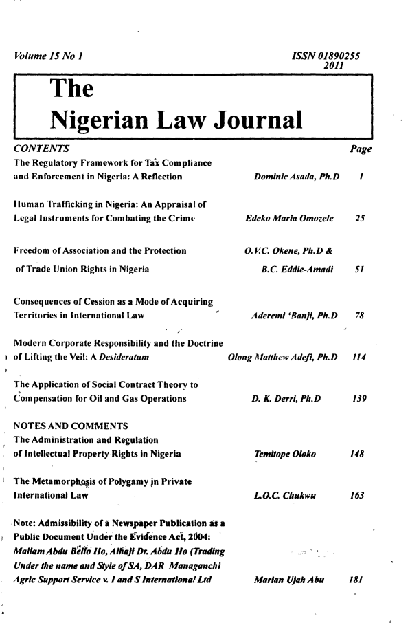 handle is hein.journals/nlj15 and id is 1 raw text is: 












CONTENTS
The Regulatory Framework for Tax Compliance
and Enforcement in Nigeria: A Reflection

Human  Trafficking in Nigeria: An Appraisal of
Legal Instruments for Combating the Crime


Freedom of Association and the Protection

of Trade Union Rights in Nigeria


Consequences of Cession as a Mode of Acquiring
Territories in International Law

Modern Corporate Responsibility and the Doctrine
of Lifting the Veil: A Desideratum

The Application of Social Contract Theory to
Compensation for Oil and Gas Operations

NOTES  AND  COMMENTS
The Administration and Regulation
of Intellectual Property Rights in Nigeria

The Metamorphogis of Polygamy in Private
International Law

Note: Admissibility of a Newspaper Publication as a
Public Document Under the lvidence Act, 2004:
Mallam Abdu 8e11) Ho, Athail Dr. Abdu Ho (Trading
Under the name and Style of SA, DAR Managranchi
Agric Support Service v. I and S Internationa! Ltd


     Dominic Asada, Ph.D



   Edeko Maria Omozele


   0.  C Okene, Ph.D &

       B.C Eddie-Amadi



     Aderemi 'Banji, Ph.D



Olong Matthew A deft, Ph.D



     D. K. Derri, Ph.D




     Temitope Oloko



     LO.C  Chukwu


Volume 15 No I


ISSN 01890255
      2011


The


Nigerian Law Journal


Page


1



25


5



78



114



139




148



163


Marian Lifah Abu   181


