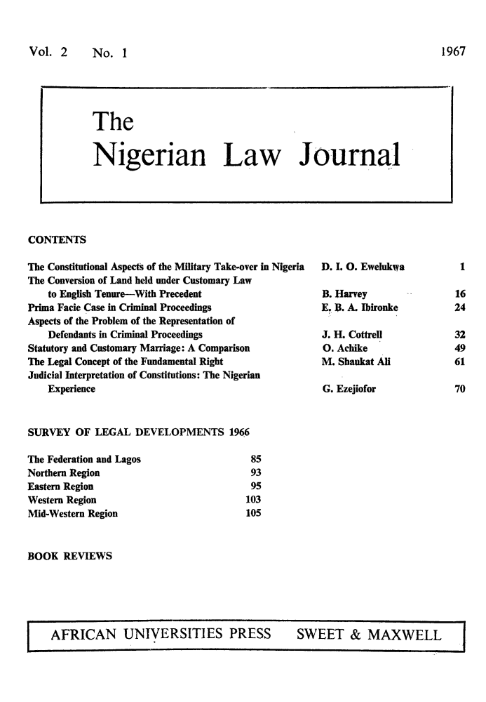 handle is hein.journals/nlj2 and id is 1 raw text is: 


Vol.  2    No.   I


CONTENTS


The Constitutional Aspects of the Military Take-over in Nigeria
The Conversion of Land held under Customary Law
    to English Tenure-With Precedent
Prima Facie Case in Criminal Proceedings
Aspects of the Problem of the Representation of
    Defendants in Criminal Proceedings
Statutory and Customary Marriage: A Comparison
The Legal Concept of the Fundamental Right
Judicial Interpretation of Constitutions: The Nigerian
    Experience



SURVEY   OF LEGAL  DEVELOPMENTS 1966


The Federation and Lagos
Northern Region
Eastern Region
Western Region
Mid-Western Region


D. I. 0. Ewelukwa

B. Harvey
E. I. A. Ibironke

J. H. Cottrell
0. Achike
M. Shaukat All

G. Ezejiofor


85
93
95
103
105


BOOK  REVIEWS


AFRICAN UNIVERSITIES PRESS SWEET & MAXWELL


The


Nigerian Law Journal


32
49
61

70


1967


