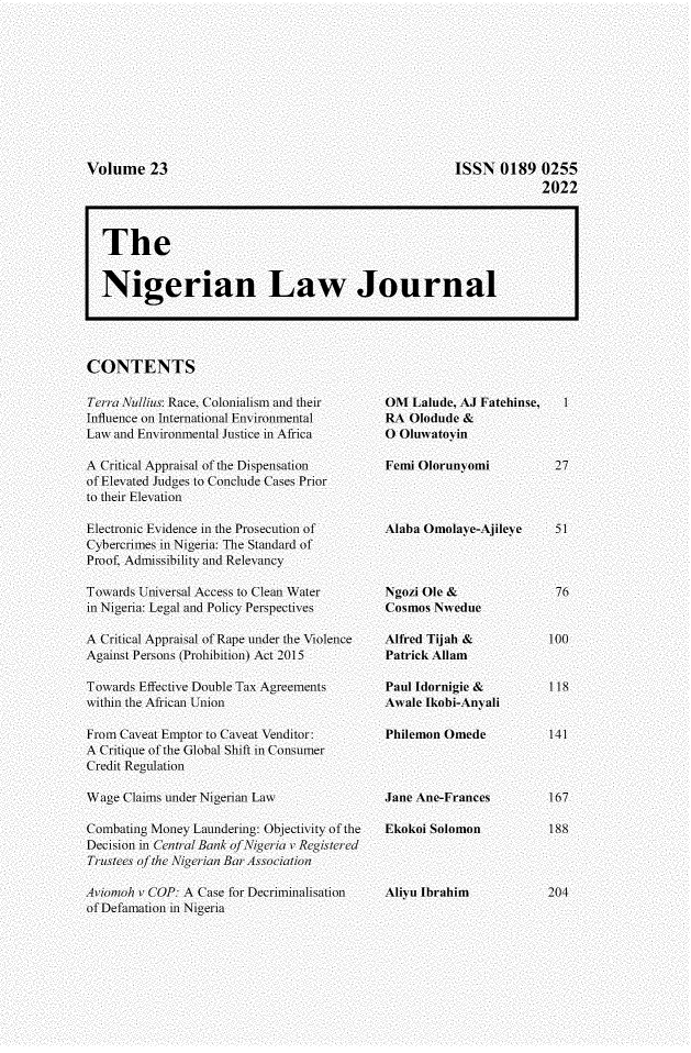 handle is hein.journals/nlj23 and id is 1 raw text is: 










ISSN   0189  0255
             2022


CONTENTS


Terra Nu/ius: Race. Colonialism and their
Influence on International Environmental
Law and Environmental Justice in Africa

A Critical Appraisal of the Dispensation
of Elevated Judges to Conclude Cases Prior
to their Elevation

Electronic Evidence in the Prosecution of
Cybercrimes in Nigeria: The Standard of
Proof. Admissibility and Relevancy

Towards Universal Access to Clean \ater
in Nigeria: Legal and Policy Perspectives

A Critical Appraisal of Rape under the \iolence
Against Persons (Prohibition) Act 2015

Towards Effective Double Tax Agreements
within the African Union

From Caveat Emptor to Caveat \enditor:
A Critique of the Global Shift in Consumer
Credit Regdlation

\W'age Claims under Nigerian Law

Combating Money Laundering: Ohjectivity of the
Decision in Centrl/ Banki of Nigeria v Registered
Trustees of the Nigerian Bar Asso>ciation

Aviomoh r (COP: A Case for Decriminalisation
of Defamation in Nigeria


OMI Lalude, A.1 Fatehinse,
RA  Olodude &
O Oluatoyin

Femi Olorunyomi



Alaba Omolaye-Ajileye




Ngozi Ole &
Cosmos Nwelue

Alfred Tijah &
Patrick Allam

Paul Idornigie &
ANale Ikobi-Anyali

Philemon Omede



Jane Ane-Frances

Ekokoi Solomon



Aliyu Ibrahim


Volume 23


The


Nigerian Law Journal


  1



  27



  51



  76


100


118


141



167

188



204


