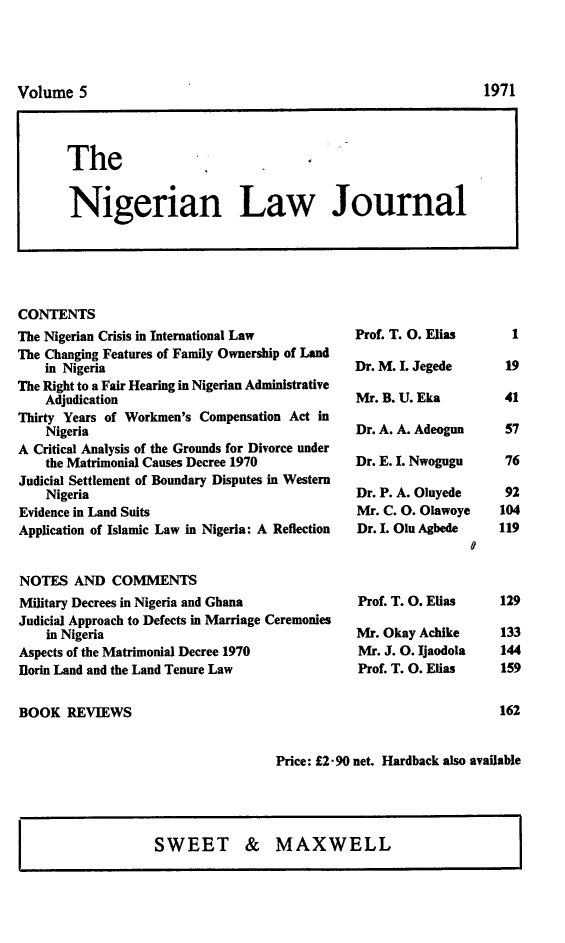 handle is hein.journals/nlj5 and id is 1 raw text is: 









The


Nigerian Law Journal


CONTENTS
The Nigerian Crisis in International Law
The Changing Features of Family Ownership of Land
    in Nigeria
The Right to a Fair Hearing in Nigerian Administrative
    Adjudication
Thirty Years of Workmen's Compensation Act in
    Nigeria
A Critical Analysis of the Grounds for Divorce under
    the Matrimonial Causes Decree 1970
Judicial Settlement of Boundary Disputes in Western
    Nigeria
Evidence in Land Suits
Application of Islamic Law in Nigeria: A Reflection


NOTES   AND  COMMENTS
Military Decrees in Nigeria and Ghana
Judicial Approach to Defects in Marriage Ceremonies
    in Nigeria
Aspects of the Matrimonial Decree 1970
Ilorin Land and the Land Tenure Law


Prof. T. 0. Elias

Dr. M. I. Jegede

Mr. B. U. Eka

Dr. A. A. Adeogun

Dr. E. I. Nwogugu

Dr. P. A. Oluyede
Mr. C. 0. Olawoye
Dr. I. Olu Agbede


Prof. T. 0. Elias

Mr. Okay Achike
Mr. J. 0. Ijaodola
Prof. T. 0. Elias


1


19

41


57

76

92
104
119


129

133
144
159


162


BOOK   REVIEWS


Price: L2* 90 net. Hardback also available


SWEET & MAXWELL


1971


Volume   5


