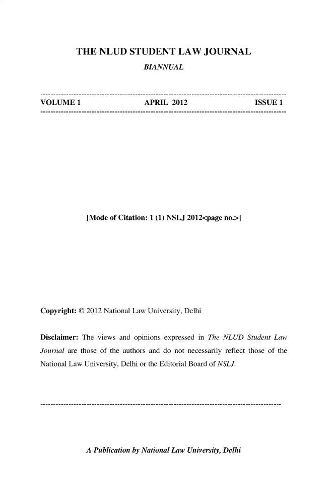 handle is hein.journals/nludslj1 and id is 1 raw text is: 




         THE   NLUD STUDENT LAW JOURNAL

                           BIANNUAL



VOLUME 1                   APRIL  2012                  ISSUE 1













            [Mode of Citation: 1 (1) NSLJ 2012<page no.>]










Copyright: @ 2012 National Law University, Delhi


Disclaimer: The views and opinions expressed in The NLUD Student Law
Journal are those of the authors and do not necessarily reflect those of the
National Law University, Delhi or the Editorial Board of NSLJ.


A Publication by National Law University, Delhi



