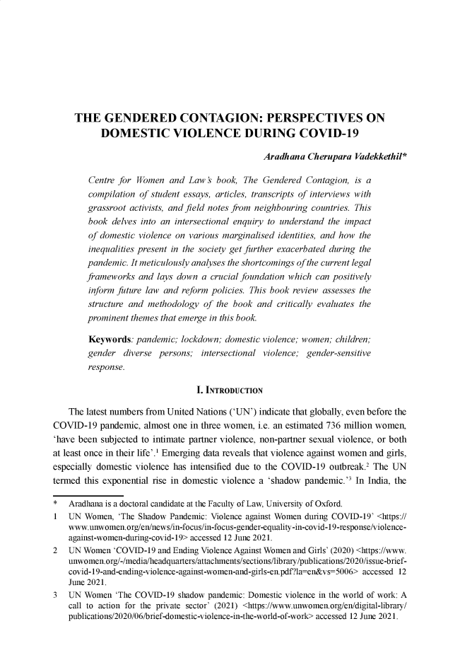 handle is hein.journals/nludslj2021 and id is 1 raw text is: THE GENDERED CONTAGION: PERSPECTIVES ON
DOMESTIC VIOLENCE DURING COVID-19
Aradhana Cherupara Vadekkethil*
Centre for Women and Law's book, The Gendered Contagion, is a
compilation of student essays, articles, transcripts of interviews with
grassroot activists, and field notes from neighbouring countries. This
book delves into an intersectional enquiry to understand the impact
of domestic violence on various marginalised identities, and how the
inequalities present in the society get further exacerbated during the
pandemic. It meticulously analyses the shortcomings of the current legal
frameworks and lays down a crucial foundation which can positively
inform future law and reform policies. This book review assesses the
structure and methodology of the book and critically evaluates the
prominent themes that emerge in this book.
Keywords: pandemic; lockdown; domestic violence; women; children;
gender diverse persons; intersectional violence; gender-sensitive
response.
I. INTRODUCTION
The latest numbers from United Nations ('UN') indicate that globally, even before the
COVID-19 pandemic, almost one in three women, i.e. an estimated 736 million women,
'have been subjected to intimate partner violence, non-partner sexual violence, or both
at least once in their life'.' Emerging data reveals that violence against women and girls,
especially domestic violence has intensified due to the COVID-19 outbreak.2 The UN
termed this exponential rise in domestic violence a 'shadow pandemic.'3 In India, the
* Aradhana is a doctoral candidate at the Faculty of Law, University of Oxford.
1 UN Women, 'The Shadow Pandemic: Violence against Women during COVID-19' <https://
www.unwomen. org/en/news/in-focus/in-focus-gender-equality-in-covid-19-response/violence-
against-women-during-covid-19> accessed 12 June 2021.
2 UN Women 'COVID-19 and Ending Violence Against Women and Girls' (2020) <https://www.
unwomen.org/-/media/headquarters/attachments/sections/library/publications/2020/issue-brief-
covid-19-and-ending-violence-against-women-and-girls-en.pdf?la=en&vs=5006> accessed 12
June 2021.
3  UN Women 'The COVID-19 shadow pandemic: Domestic violence in the world of work: A
call to action for the private sector' (2021) <https://www.unwomen.org/en/digital-library/
publications/2020/06/brief-domestic-violence-in-the-world-of-work> accessed 12 June 2021.


