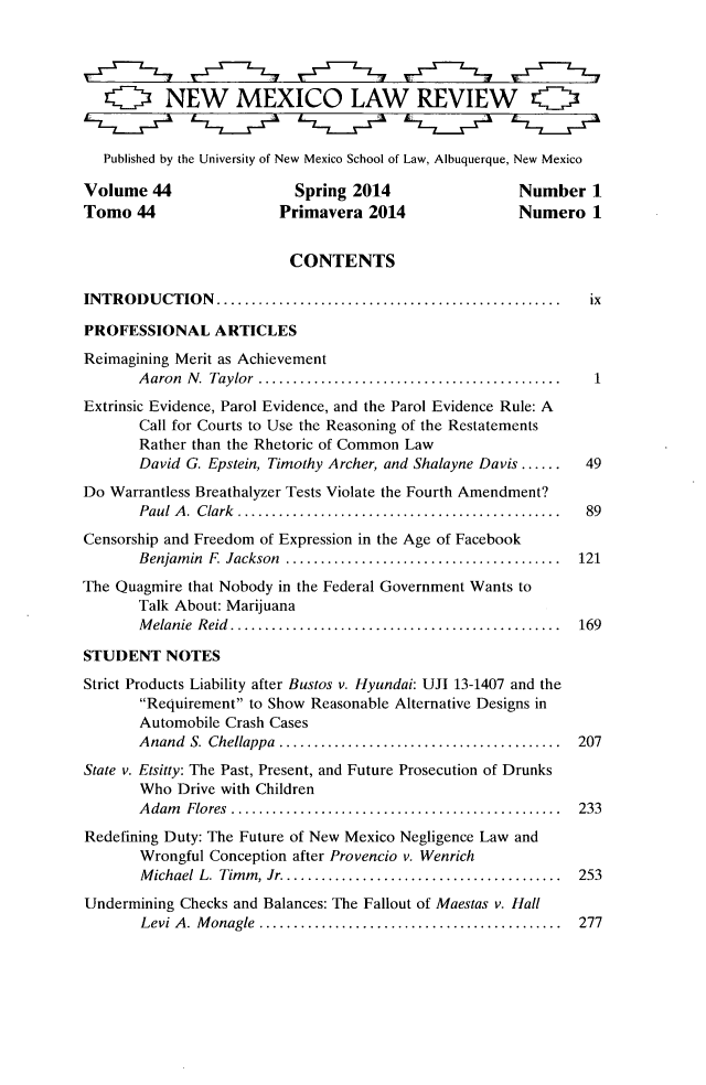handle is hein.journals/nmlr44 and id is 1 raw text is: OQ NEW MEXICO LAW REVIEW O
Published by the University of New Mexico School of Law, Albuquerque, New Mexico
Volume 44                  Spring 2014                  Number 1
Tomo 44                  Primavera 2014                 Numero 1
CONTENTS
INTRODUCTION...         ...................................... ix
PROFESSIONAL ARTICLES
Reimagining Merit as Achievement
Aaron N. Taylor  .......................................1
Extrinsic Evidence, Parol Evidence, and the Parol Evidence Rule: A
Call for Courts to Use the Reasoning of the Restatements
Rather than the Rhetoric of Common Law
David G. Epstein, Timothy Archer, and Shalayne Davis ......  49
Do Warrantless Breathalyzer Tests Violate the Fourth Amendment?
Paul A. Clark .    ........................................ 89
Censorship and Freedom of Expression in the Age of Facebook
Benjamin F Jackson   .................................. 121
The Quagmire that Nobody in the Federal Government Wants to
Talk About: Marijuana
Melanie Reid......................................... 169
STUDENT NOTES
Strict Products Liability after Bustos v. Hyundai: UJI 13-1407 and the
Requirement to Show Reasonable Alternative Designs in
Automobile Crash Cases
Anand S. Chellappa    ............................... 207
State v. Etsitty: The Past, Present, and Future Prosecution of Drunks
Who Drive with Children
Adam Flores    ........................................ 233
Redefining Duty: The Future of New Mexico Negligence Law and
Wrongful Conception after Provencio v. Wenrich
Michael L. Timm, Jr................................... 253
Undermining Checks and Balances: The Fallout of Maestas v. Hall
Levi A. Monagle      ..................................... 277


