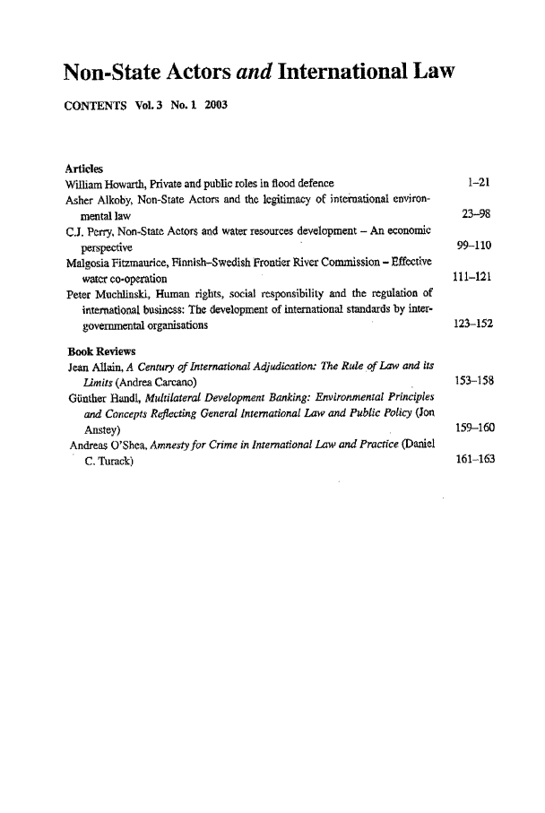 handle is hein.journals/nonstata3 and id is 1 raw text is: Non-State Actors and International Law
CONTENTS Vol.3 No. 1 2003
Articles
William Howarth, Private and public roles in flood defence                 1-21
Asher Alkoby, Non-State Actors and the legitimacy of intetnational environ-
mental law                                                             23-98
C.J. Perry, Non-State Actors and water resources development - An economic
perspective                                                           99-110
Malgosia Fitzmaurice, Finnish-Swedish Frontier River Commission - Effective
water co-operation                                                   111-121
Peter MuchlinsId, Human rights, social responsibility and the regulation of
international business: The development of international standards by inter-
governmental organisations                                           123-152
Book Reviews
Jean Allain, A Century of International Adjudication. The Rule of Law and its
Limits (Andrea Carcano)                                              153-158
GUnther Handi, Multilateral Development Banking: Environmental Principles
and Concepts Reflacting General International Law and Public Policy (Jon
Anstey)                                                              159-160
Andreas O'Shea, Amnesty for Crime in International Law and Practice (Daniel
C. Turack)                                                           161-163


